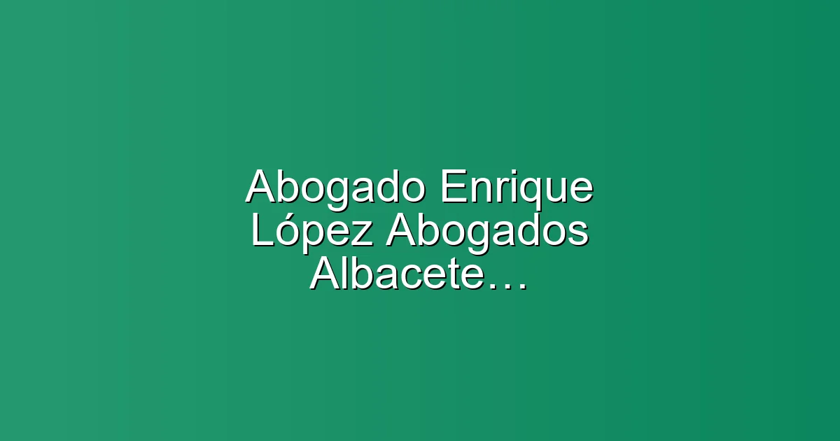 Abogado Enrique López Abogados Albacete, Penal, Divorcios, Laboral, Segunda oportunidad, Despidos en Albacete: Abogado