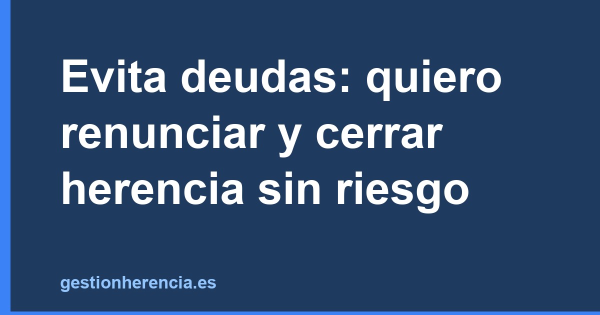 Evita deudas: quiero renunciar y cerrar herencia sin riesgo